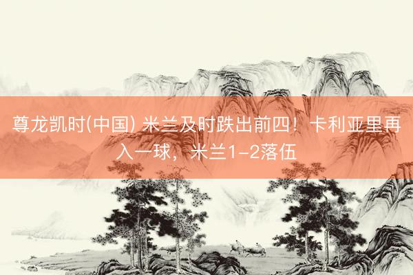 尊龙凯时(中国) 米兰及时跌出前四！卡利亚里再入一球，米兰1-2落伍