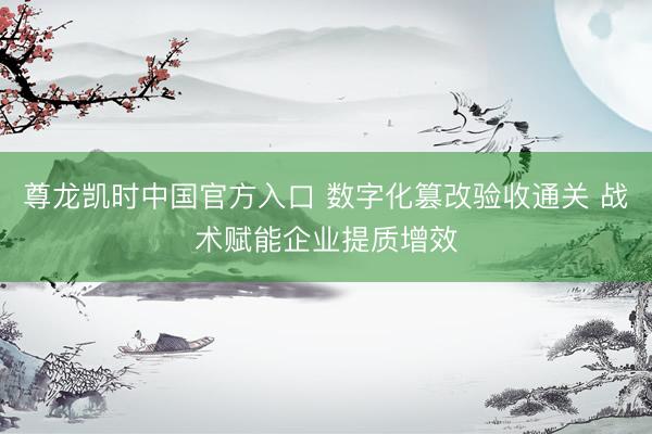 尊龙凯时中国官方入口 数字化篡改验收通关 战术赋能企业提质增效