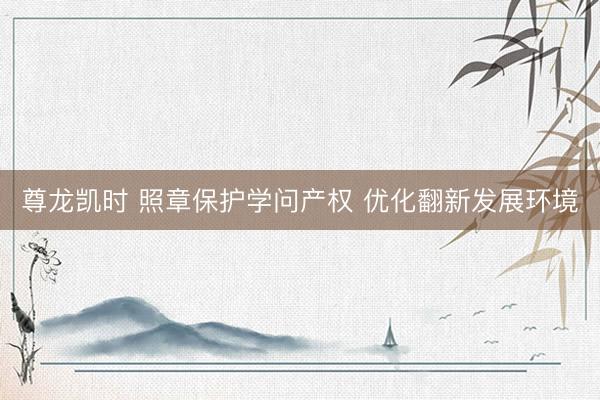 尊龙凯时 照章保护学问产权 优化翻新发展环境
