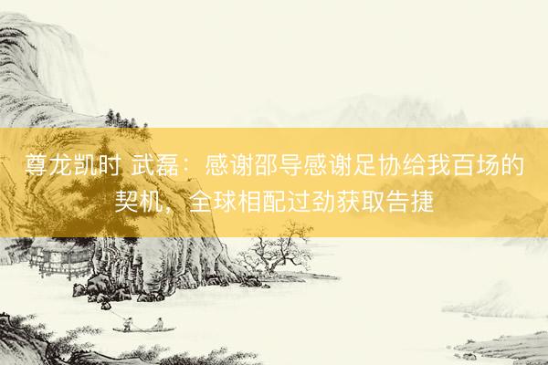 尊龙凯时 武磊:感谢邵导感谢足协给我百场的契机,全球相配过劲获取告捷