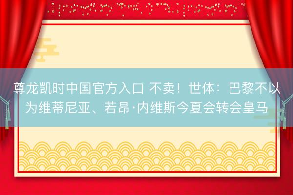 尊龙凯时中国官方入口 不卖！世体：巴黎不以为维蒂尼亚、若昂·内维斯今夏会转会皇马