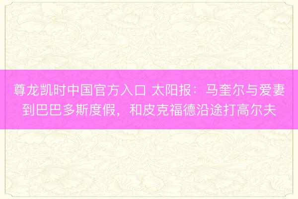 尊龙凯时中国官方入口 太阳报:马奎尔与爱妻到巴巴多斯度假,和皮克福德沿途打高尔夫