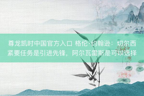 尊龙凯时中国官方入口 格伦·约翰逊：切尔西紧要任务是引进先锋，阿尔瓦雷斯是可以选择