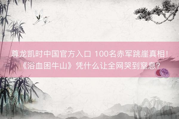 尊龙凯时中国官方入口 100名赤军跳崖真相！《浴血困牛山》凭什么让全网哭到窒息？