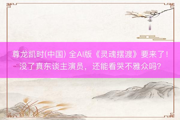 尊龙凯时(中国) 全AI版《灵魂摆渡》要来了！没了真东谈主演员，还能看哭不雅众吗？