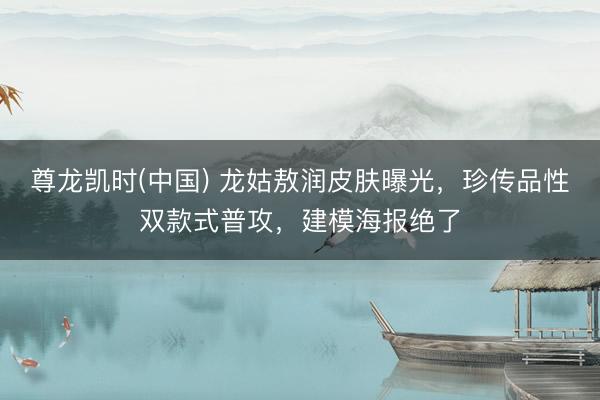 尊龙凯时(中国) 龙姑敖润皮肤曝光，珍传品性双款式普攻，建模海报绝了
