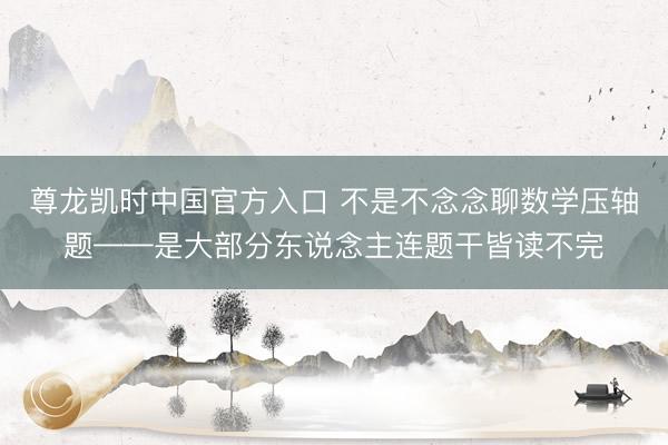 尊龙凯时中国官方入口 不是不念念聊数学压轴题——是大部分东说念主连题干皆读不完