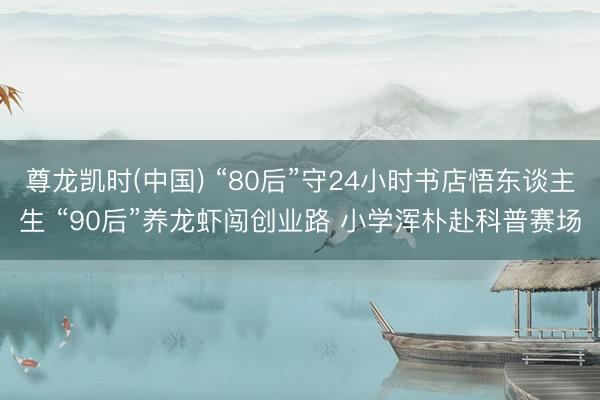 尊龙凯时(中国) “80后”守24小时书店悟东谈主生 “90后”养龙虾闯创业路 小学浑朴赴科普赛场