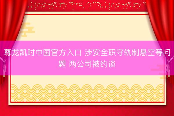 尊龙凯时中国官方入口 涉安全职守轨制悬空等问题 两公司被约谈