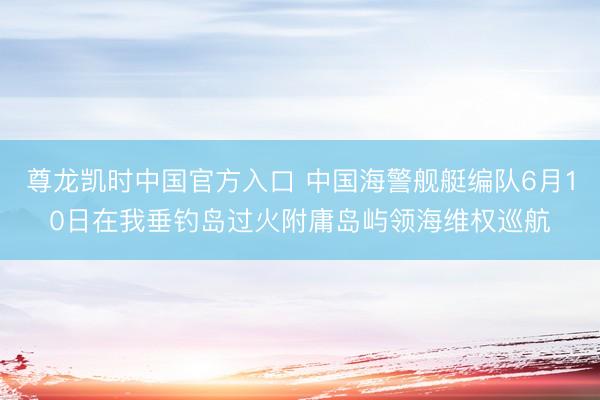 尊龙凯时中国官方入口 中国海警舰艇编队6月10日在我垂钓岛过火附庸岛屿领海维权巡航