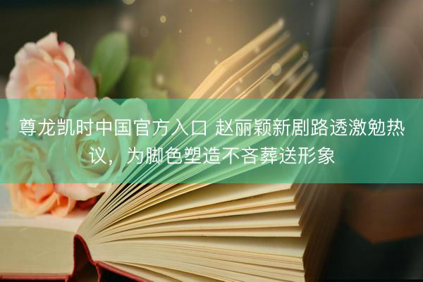 尊龙凯时中国官方入口 赵丽颖新剧路透激勉热议，为脚色塑造不吝葬送形象