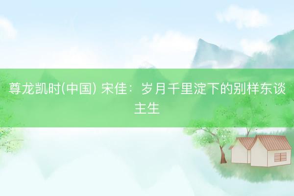 尊龙凯时(中国) 宋佳：岁月千里淀下的别样东谈主生