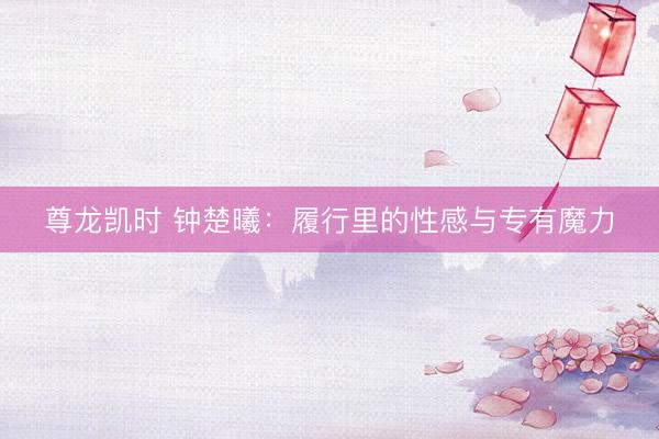 尊龙凯时 钟楚曦:履行里的性感与专有魔力