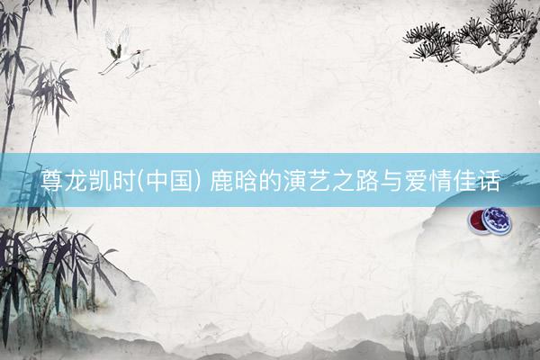 尊龙凯时(中国) 鹿晗的演艺之路与爱情佳话