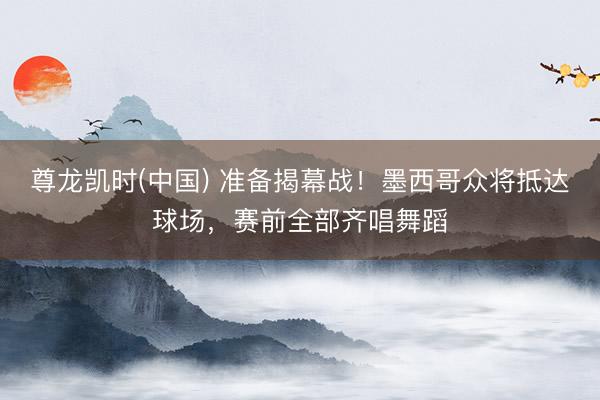 尊龙凯时(中国) 准备揭幕战！墨西哥众将抵达球场，赛前全部齐唱舞蹈