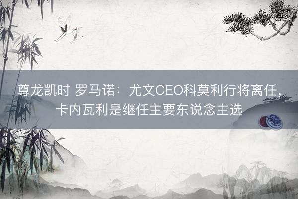 尊龙凯时 罗马诺：尤文CEO科莫利行将离任，卡内瓦利是继任主要东说念主选