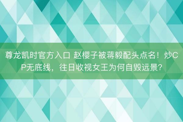 尊龙凯时官方入口 赵樱子被蒋毅配头点名！炒CP无底线，往日收视女王为何自毁远景？