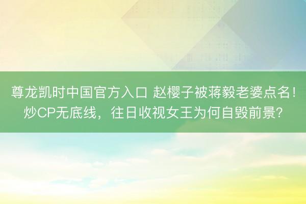 尊龙凯时中国官方入口 赵樱子被蒋毅老婆点名！炒CP无底线，往日收视女王为何自毁前景？