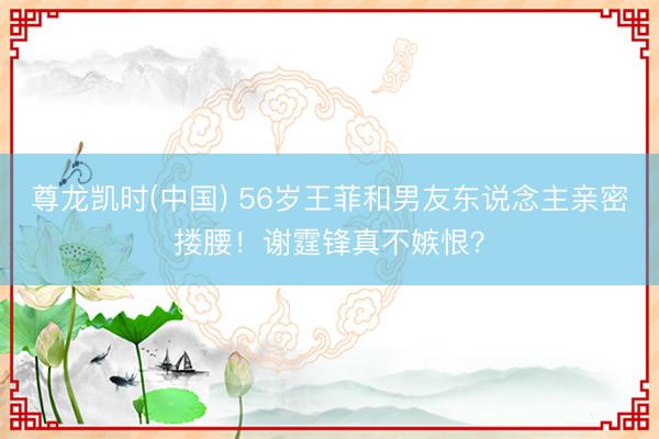 尊龙凯时(中国) 56岁王菲和男友东说念主亲密搂腰！谢霆锋真不嫉恨？