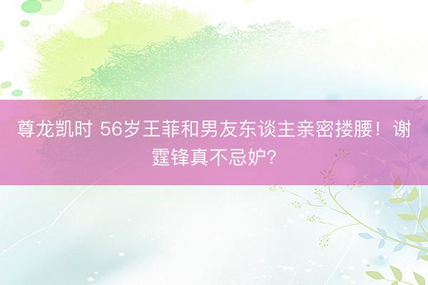 尊龙凯时 56岁王菲和男友东谈主亲密搂腰！谢霆锋真不忌妒？
