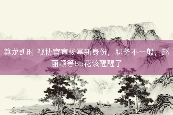 尊龙凯时 视协官宣杨幂新身份,职务不一般,赵丽颖等85花该醒醒了