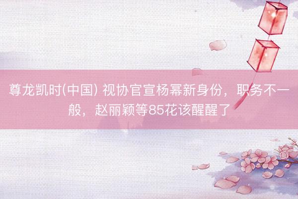 尊龙凯时(中国) 视协官宣杨幂新身份，职务不一般，赵丽颖等85花该醒醒了