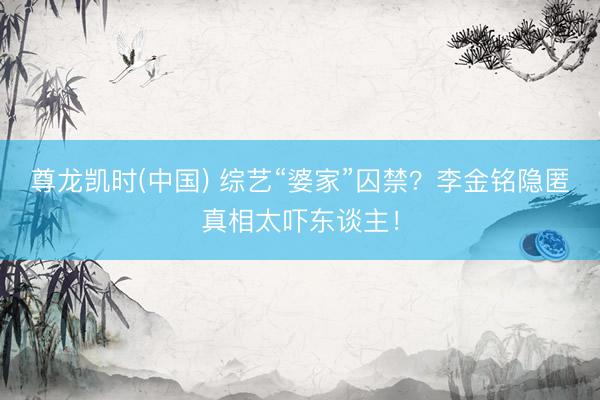 尊龙凯时(中国) 综艺“婆家”囚禁？李金铭隐匿真相太吓东谈主！