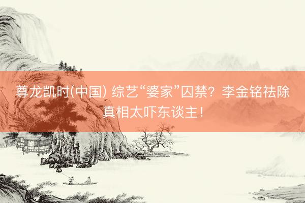 尊龙凯时(中国) 综艺“婆家”囚禁？李金铭祛除真相太吓东谈主！