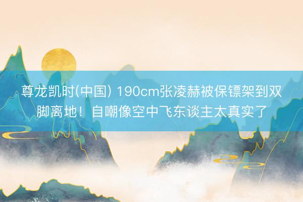 尊龙凯时(中国) 190cm张凌赫被保镖架到双脚离地!自嘲像空中飞东谈主太真实了