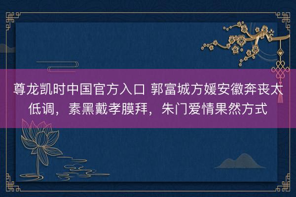 尊龙凯时中国官方入口 郭富城方媛安徽奔丧太低调，素黑戴孝膜拜，朱门爱情果然方式