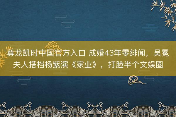 尊龙凯时中国官方入口 成婚43年零绯闻，吴冕夫人搭档杨紫演《家业》，打脸半个文娱圈