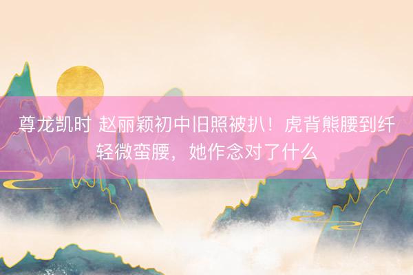 尊龙凯时 赵丽颖初中旧照被扒！虎背熊腰到纤轻微蛮腰，她作念对了什么