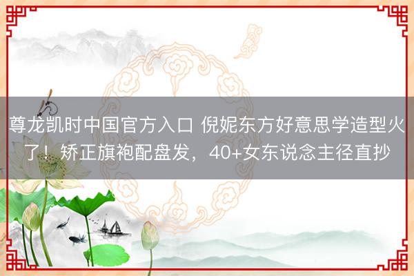 尊龙凯时中国官方入口 倪妮东方好意思学造型火了！矫正旗袍配盘发，40+女东说念主径直抄