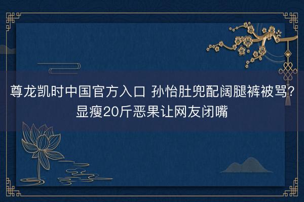 尊龙凯时中国官方入口 孙怡肚兜配阔腿裤被骂？显瘦20斤恶果让网友闭嘴