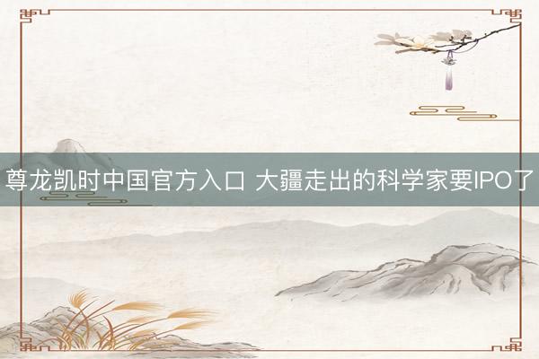 尊龙凯时中国官方入口 大疆走出的科学家要IPO了