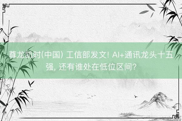 尊龙凯时(中国) 工信部发文! AI+通讯龙头十五强， 还有谁处在低位区间?