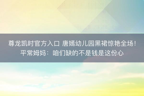 尊龙凯时官方入口 唐嫣幼儿园黑裙惊艳全场！平常姆妈：咱们缺的不是钱是这份心