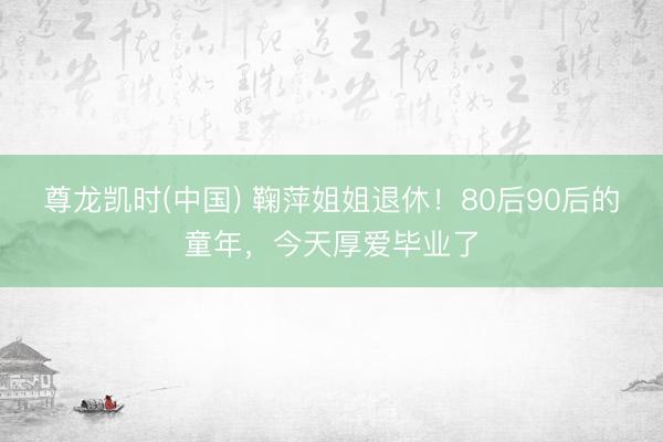 尊龙凯时(中国) 鞠萍姐姐退休!80后90后的童年,今天厚爱毕业了
