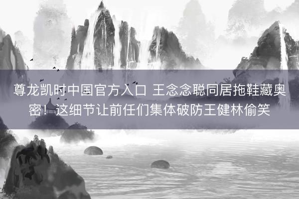 尊龙凯时中国官方入口 王念念聪同居拖鞋藏奥密！这细节让前任们集体破防王健林偷笑