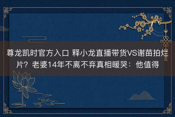 尊龙凯时官方入口 释小龙直播带货VS谢苗拍烂片？老婆14年不离不弃真相暖哭：他值得