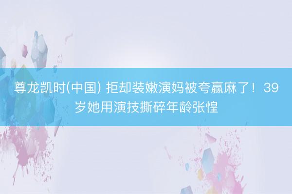 尊龙凯时(中国) 拒却装嫩演妈被夸赢麻了!39岁她用演技撕碎年龄张惶