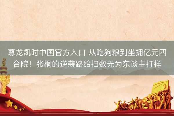 尊龙凯时中国官方入口 从吃狗粮到坐拥亿元四合院!张桐的逆袭路给扫数无为东谈主打样