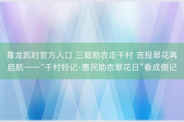 尊龙凯时官方入口 三载助农走千村 吉报翠花再启航——“千村钤记·惠民助农翠花日”看成侧记
