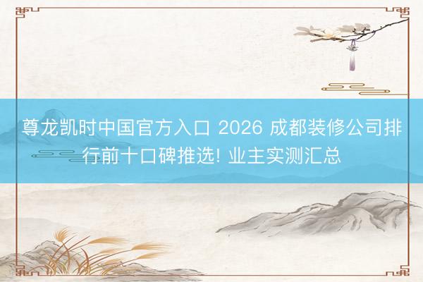 尊龙凯时中国官方入口 2026 成都装修公司排行前十口碑推选! 业主实测汇总