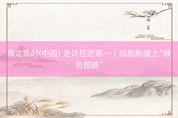 尊龙凯时(中国) 走访巨匠第一｜给船舶装上“绿色翅膀”