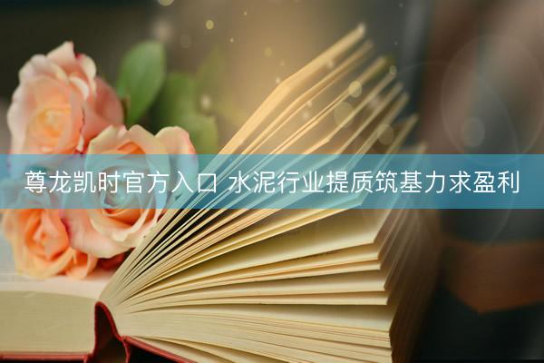 尊龙凯时官方入口 水泥行业提质筑基力求盈利
