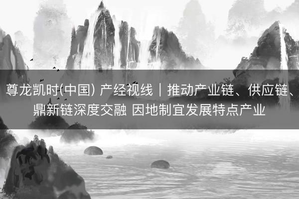 尊龙凯时(中国) 产经视线｜推动产业链、供应链、鼎新链深度交融 因地制宜发展特点产业