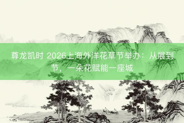 尊龙凯时 2026上海外洋花草节举办:从展到节,一朵花赋能一座城