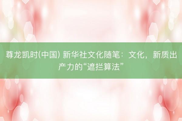 尊龙凯时(中国) 新华社文化随笔:文化,新质出产力的“遮拦算法”