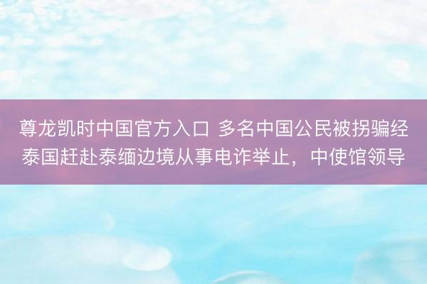 尊龙凯时中国官方入口 多名中国公民被拐骗经泰国赶赴泰缅边境从事电诈举止，中使馆领导